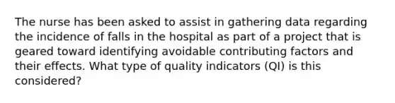 The nurse has been asked to assist in gathering data regarding the incidence of falls in the hospital as part of a project that is geared toward identifying avoidable contributing factors and their effects. What type of quality indicators (QI) is this considered?