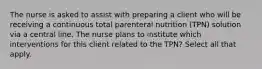 The nurse is asked to assist with preparing a client who will be receiving a continuous total parenteral nutrition (TPN) solution via a central line. The nurse plans to institute which interventions for this client related to the TPN? Select all that apply.