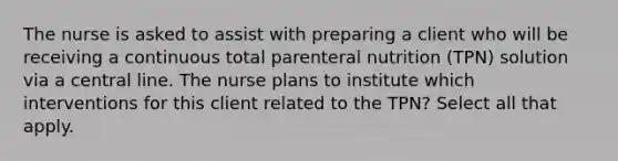 The nurse is asked to assist with preparing a client who will be receiving a continuous total parenteral nutrition (TPN) solution via a central line. The nurse plans to institute which interventions for this client related to the TPN? Select all that apply.