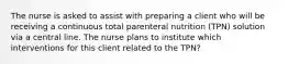 The nurse is asked to assist with preparing a client who will be receiving a continuous total parenteral nutrition (TPN) solution via a central line. The nurse plans to institute which interventions for this client related to the TPN?