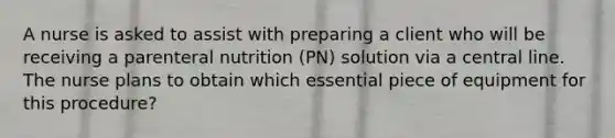 A nurse is asked to assist with preparing a client who will be receiving a parenteral nutrition (PN) solution via a central line. The nurse plans to obtain which essential piece of equipment for this procedure?