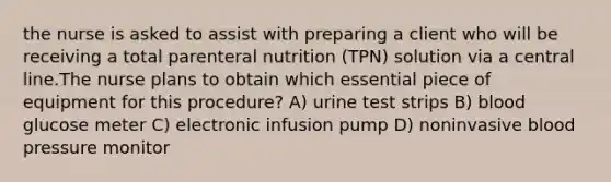 the nurse is asked to assist with preparing a client who will be receiving a total parenteral nutrition (TPN) solution via a central line.The nurse plans to obtain which essential piece of equipment for this procedure? A) urine test strips B) blood glucose meter C) electronic infusion pump D) noninvasive blood pressure monitor