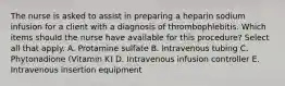 The nurse is asked to assist in preparing a heparin sodium infusion for a client with a diagnosis of thrombophlebitis. Which items should the nurse have available for this procedure? Select all that apply. A. Protamine sulfate B. Intravenous tubing C. Phytonadione (Vitamin K) D. Intravenous infusion controller E. Intravenous insertion equipment