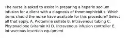 The nurse is asked to assist in preparing a heparin sodium infusion for a client with a diagnosis of thrombophlebitis. Which items should the nurse have available for this procedure? Select all that apply. A. Protamine sulfate B. Intravenous tubing C. Phytonadione (vitamin K) D. Intravenous infusion controller E. Intravenous insertion equipment