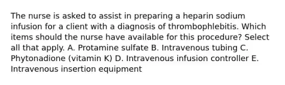 The nurse is asked to assist in preparing a heparin sodium infusion for a client with a diagnosis of thrombophlebitis. Which items should the nurse have available for this procedure? Select all that apply. A. Protamine sulfate B. Intravenous tubing C. Phytonadione (vitamin K) D. Intravenous infusion controller E. Intravenous insertion equipment