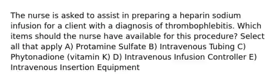 The nurse is asked to assist in preparing a heparin sodium infusion for a client with a diagnosis of thrombophlebitis. Which items should the nurse have available for this procedure? Select all that apply A) Protamine Sulfate B) Intravenous Tubing C) Phytonadione (vitamin K) D) Intravenous Infusion Controller E) Intravenous Insertion Equipment