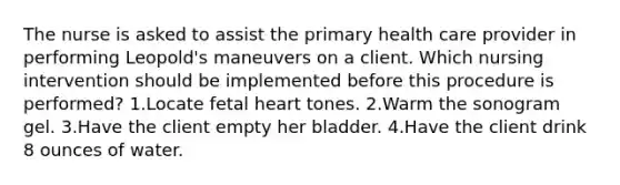 The nurse is asked to assist the primary health care provider in performing Leopold's maneuvers on a client. Which nursing intervention should be implemented before this procedure is performed? 1.Locate fetal heart tones. 2.Warm the sonogram gel. 3.Have the client empty her bladder. 4.Have the client drink 8 ounces of water.