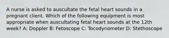 A nurse is asked to auscultate the fetal heart sounds in a pregnant client. Which of the following equipment is most appropriate when auscultating fetal heart sounds at the 12th week? A: Doppler B: Fetoscope C: Tocodynometer D: Stethoscope