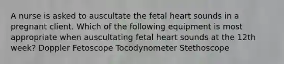 A nurse is asked to auscultate the fetal heart sounds in a pregnant client. Which of the following equipment is most appropriate when auscultating fetal heart sounds at the 12th week? Doppler Fetoscope Tocodynometer Stethoscope