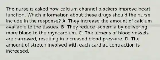 The nurse is asked how calcium channel blockers improve heart function. Which information about these drugs should the nurse include in the​ response? A. They increase the amount of calcium available to the tissues. B. They reduce ischemia by delivering more blood to the myocardium. C. The lumens of blood vessels are​ narrowed, resulting in increased blood pressure. D. The amount of stretch involved with each cardiac contraction is increased.