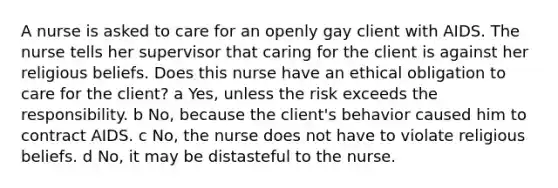 A nurse is asked to care for an openly gay client with AIDS. The nurse tells her supervisor that caring for the client is against her religious beliefs. Does this nurse have an ethical obligation to care for the client? a Yes, unless the risk exceeds the responsibility. b No, because the client's behavior caused him to contract AIDS. c No, the nurse does not have to violate religious beliefs. d No, it may be distasteful to the nurse.