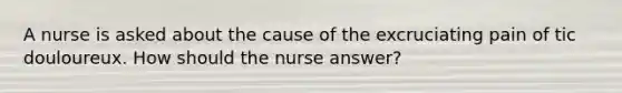 A nurse is asked about the cause of the excruciating pain of tic douloureux. How should the nurse answer?