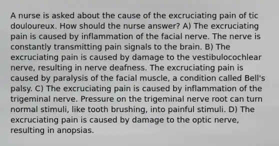 A nurse is asked about the cause of the excruciating pain of tic douloureux. How should the nurse answer? A) The excruciating pain is caused by inflammation of the facial nerve. The nerve is constantly transmitting pain signals to the brain. B) The excruciating pain is caused by damage to the vestibulocochlear nerve, resulting in nerve deafness. The excruciating pain is caused by paralysis of the facial muscle, a condition called Bell's palsy. C) The excruciating pain is caused by inflammation of the trigeminal nerve. Pressure on the trigeminal nerve root can turn normal stimuli, like tooth brushing, into painful stimuli. D) The excruciating pain is caused by damage to the optic nerve, resulting in anopsias.