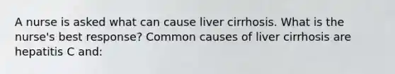 A nurse is asked what can cause liver cirrhosis. What is the nurse's best response? Common causes of liver cirrhosis are hepatitis C and: