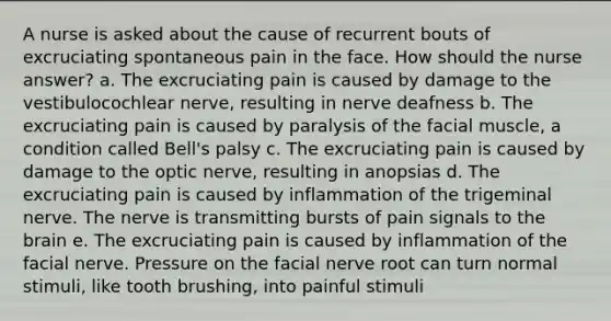 A nurse is asked about the cause of recurrent bouts of excruciating spontaneous pain in the face. How should the nurse answer? a. The excruciating pain is caused by damage to the vestibulocochlear nerve, resulting in nerve deafness b. The excruciating pain is caused by paralysis of the facial muscle, a condition called Bell's palsy c. The excruciating pain is caused by damage to the optic nerve, resulting in anopsias d. The excruciating pain is caused by inflammation of the trigeminal nerve. The nerve is transmitting bursts of pain signals to <a href='https://www.questionai.com/knowledge/kLMtJeqKp6-the-brain' class='anchor-knowledge'>the brain</a> e. The excruciating pain is caused by inflammation of the facial nerve. Pressure on the facial nerve root can turn normal stimuli, like tooth brushing, into painful stimuli