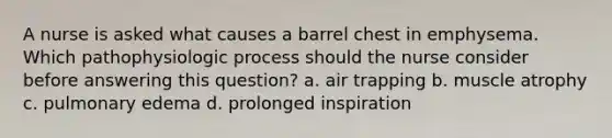 A nurse is asked what causes a barrel chest in emphysema. Which pathophysiologic process should the nurse consider before answering this question? a. air trapping b. muscle atrophy c. pulmonary edema d. prolonged inspiration