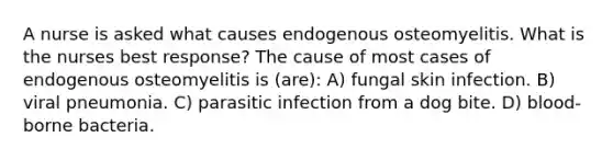 A nurse is asked what causes endogenous osteomyelitis. What is the nurses best response? The cause of most cases of endogenous osteomyelitis is (are): A) fungal skin infection. B) viral pneumonia. C) parasitic infection from a dog bite. D) blood-borne bacteria.