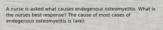 A nurse is asked what causes endogenous osteomyelitis. What is the nurses best response? The cause of most cases of endogenous osteomyelitis is (are):