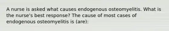 A nurse is asked what causes endogenous osteomyelitis. What is the nurse's best response? The cause of most cases of endogenous osteomyelitis is (are):