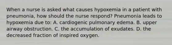 When a nurse is asked what causes hypoxemia in a patient with pneumonia, how should the nurse respond? Pneumonia leads to hypoxemia due to: A. cardiogenic pulmonary edema. B. upper airway obstruction. C. the accumulation of exudates. D. the decreased fraction of inspired oxygen.