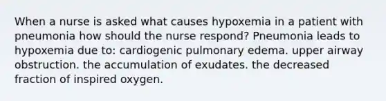 When a nurse is asked what causes hypoxemia in a patient with pneumonia how should the nurse respond? Pneumonia leads to hypoxemia due to: cardiogenic pulmonary edema. upper airway obstruction. the accumulation of exudates. the decreased fraction of inspired oxygen.