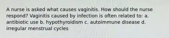 A nurse is asked what causes vaginitis. How should the nurse respond? Vaginitis caused by infection is often related to: a. antibiotic use b. hypothyroidism c. autoimmune disease d. irregular menstrual cycles