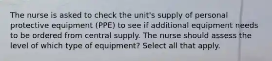 The nurse is asked to check the unit's supply of personal protective equipment (PPE) to see if additional equipment needs to be ordered from central supply. The nurse should assess the level of which type of equipment? Select all that apply.