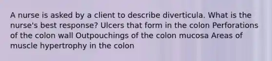 A nurse is asked by a client to describe diverticula. What is the nurse's best response? Ulcers that form in the colon Perforations of the colon wall Outpouchings of the colon mucosa Areas of muscle hypertrophy in the colon