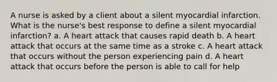 A nurse is asked by a client about a silent myocardial infarction. What is the nurse's best response to define a silent myocardial infarction? a. A heart attack that causes rapid death b. A heart attack that occurs at the same time as a stroke c. A heart attack that occurs without the person experiencing pain d. A heart attack that occurs before the person is able to call for help