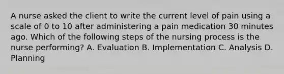 A nurse asked the client to write the current level of pain using a scale of 0 to 10 after administering a pain medication 30 minutes ago. Which of the following steps of the nursing process is the nurse performing? A. Evaluation B. Implementation C. Analysis D. Planning