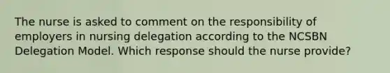 The nurse is asked to comment on the responsibility of employers in nursing delegation according to the NCSBN Delegation Model. Which response should the nurse provide?