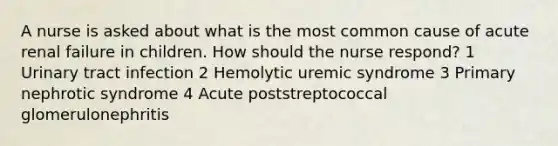 A nurse is asked about what is the most common cause of acute renal failure in children. How should the nurse respond? 1 Urinary tract infection 2 Hemolytic uremic syndrome 3 Primary nephrotic syndrome 4 Acute poststreptococcal glomerulonephritis