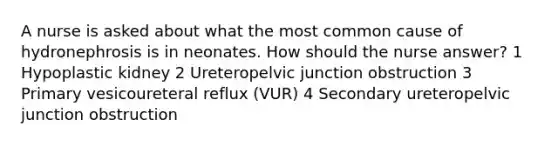 A nurse is asked about what the most common cause of hydronephrosis is in neonates. How should the nurse answer? 1 Hypoplastic kidney 2 Ureteropelvic junction obstruction 3 Primary vesicoureteral reflux (VUR) 4 Secondary ureteropelvic junction obstruction