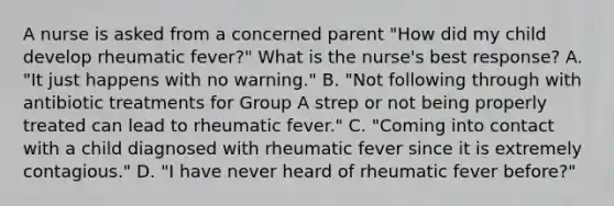 A nurse is asked from a concerned parent "How did my child develop rheumatic fever?" What is the nurse's best response? A. "It just happens with no warning." B. "Not following through with antibiotic treatments for Group A strep or not being properly treated can lead to rheumatic fever." C. "Coming into contact with a child diagnosed with rheumatic fever since it is extremely contagious." D. "I have never heard of rheumatic fever before?"