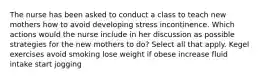 The nurse has been asked to conduct a class to teach new mothers how to avoid developing stress incontinence. Which actions would the nurse include in her discussion as possible strategies for the new mothers to do? Select all that apply. Kegel exercises avoid smoking lose weight if obese increase fluid intake start jogging