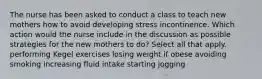 The nurse has been asked to conduct a class to teach new mothers how to avoid developing stress incontinence. Which action would the nurse include in the discussion as possible strategies for the new mothers to do? Select all that apply. performing Kegel exercises losing weight if obese avoiding smoking increasing fluid intake starting jogging