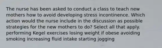 The nurse has been asked to conduct a class to teach new mothers how to avoid developing stress incontinence. Which action would the nurse include in the discussion as possible strategies for the new mothers to do? Select all that apply. performing Kegel exercises losing weight if obese avoiding smoking increasing fluid intake starting jogging