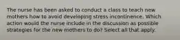 The nurse has been asked to conduct a class to teach new mothers how to avoid developing stress incontinence. Which action would the nurse include in the discussion as possible strategies for the new mothers to do? Select all that apply.