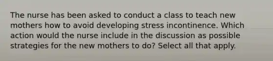 The nurse has been asked to conduct a class to teach new mothers how to avoid developing stress incontinence. Which action would the nurse include in the discussion as possible strategies for the new mothers to do? Select all that apply.