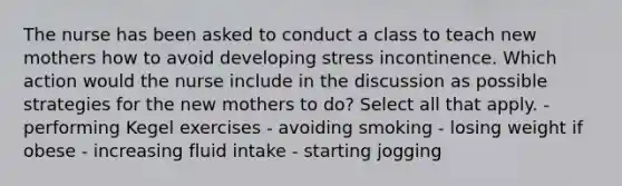 The nurse has been asked to conduct a class to teach new mothers how to avoid developing stress incontinence. Which action would the nurse include in the discussion as possible strategies for the new mothers to do? Select all that apply. - performing Kegel exercises - avoiding smoking - losing weight if obese - increasing fluid intake - starting jogging