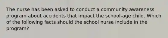 The nurse has been asked to conduct a community awareness program about accidents that impact the school-age child. Which of the following facts should the school nurse include in the program?