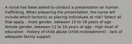 A nurse has been asked to conduct a presentation on human trafficking. When preparing the presentation, the nurse will include which factor(s) as placing individuals at risk? Select all that apply. - male gender, between 15 to 18 years of age - female gender, between 12 to 16 years of age - high level of education - history of child abuse (child mistreatment) - lack of adequate family support