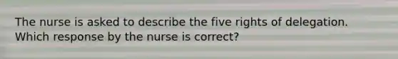 The nurse is asked to describe the five rights of delegation. Which response by the nurse is correct?