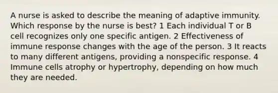 A nurse is asked to describe the meaning of adaptive immunity. Which response by the nurse is best? 1 Each individual T or B cell recognizes only one specific antigen. 2 Effectiveness of immune response changes with the age of the person. 3 It reacts to many different antigens, providing a nonspecific response. 4 Immune cells atrophy or hypertrophy, depending on how much they are needed.