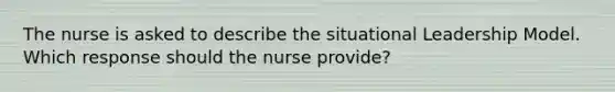 The nurse is asked to describe the situational Leadership Model. Which response should the nurse provide?