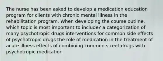 The nurse has been asked to develop a medication education program for clients with chronic mental illness in the rehabilitation program. When developing the course outline, which topic is most important to include? a categorization of many psychotropic drugs interventions for common side effects of psychotropic drugs the role of medication in the treatment of acute illness effects of combining common street drugs with psychotropic medication