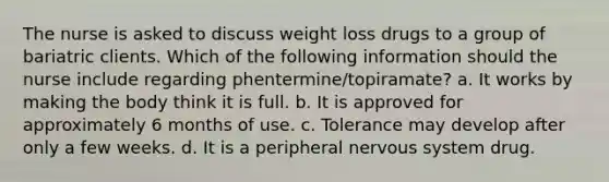 The nurse is asked to discuss weight loss drugs to a group of bariatric clients. Which of the following information should the nurse include regarding phentermine/topiramate? a. It works by making the body think it is full. b. It is approved for approximately 6 months of use. c. Tolerance may develop after only a few weeks. d. It is a peripheral nervous system drug.