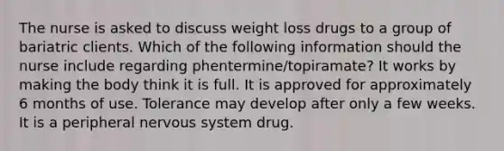 The nurse is asked to discuss weight loss drugs to a group of bariatric clients. Which of the following information should the nurse include regarding phentermine/topiramate? It works by making the body think it is full. It is approved for approximately 6 months of use. Tolerance may develop after only a few weeks. It is a peripheral nervous system drug.