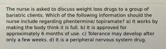 The nurse is asked to discuss weight loss drugs to a group of bariatric clients. Which of the following information should the nurse include regarding phentermine/ topiramate? a) It works by making the body think it is full. b) It is approved for approximately 6 months of use. c) Tolerance may develop after only a few weeks. d) It is a peripheral nervous system drug.