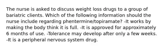 The nurse is asked to discuss weight loss drugs to a group of bariatric clients. Which of the following information should the nurse include regarding phentermine/topiramate? -It works by making the body think it is full. -It is approved for approximately 6 months of use. -Tolerance may develop after only a few weeks. -It is a peripheral nervous system drug.